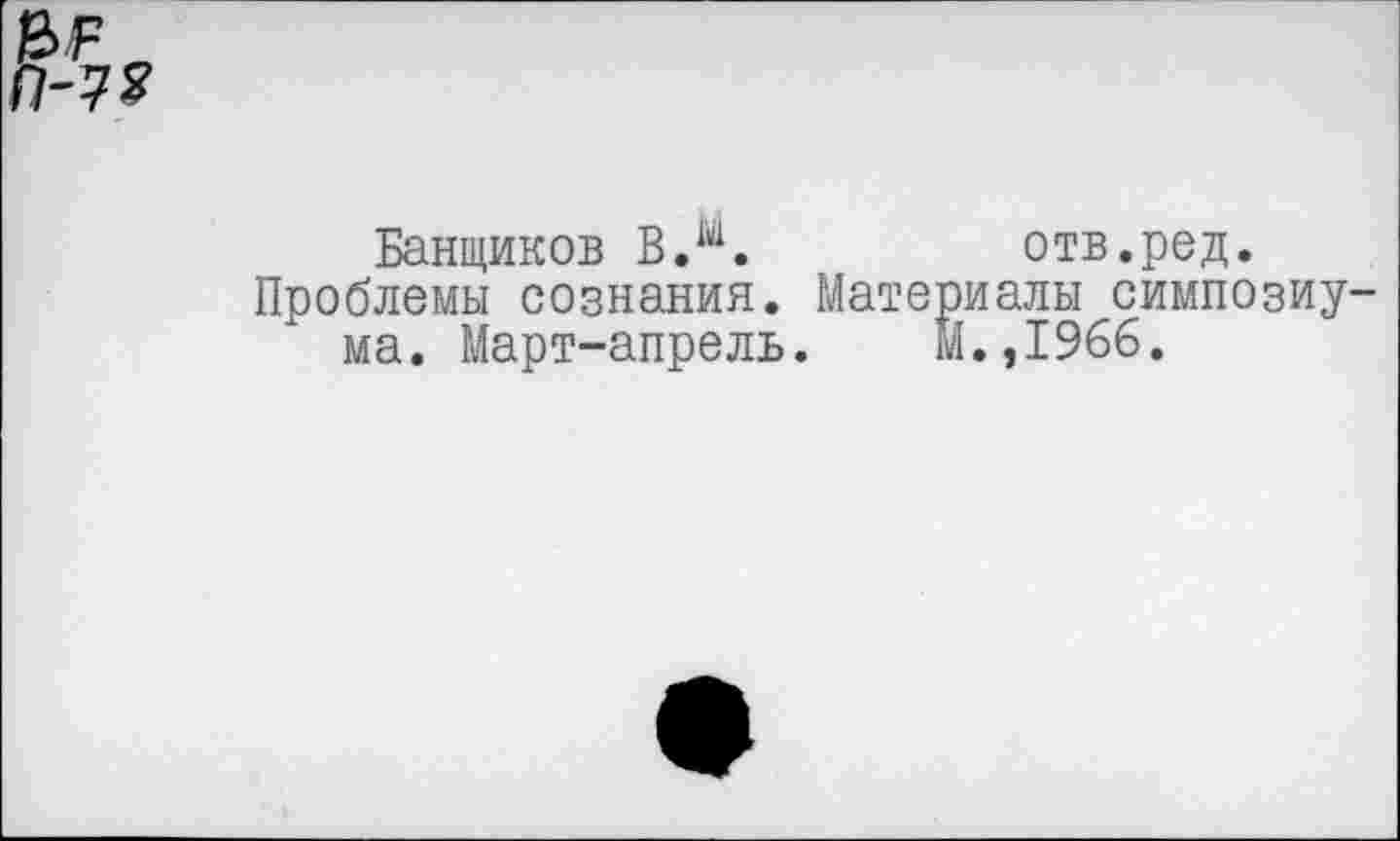 ﻿&1Р п П-7?
Банщиков В Л.	отв.ред.
Проблемы сознания. Материалы симпозиума. Март-апрель. м.,1966.